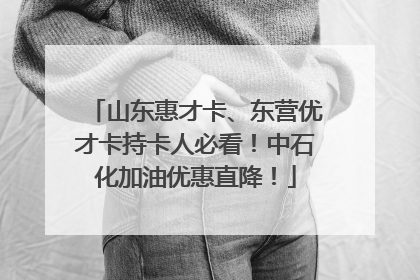 山东惠才卡、东营优才卡持卡人必看！中石化加油优惠直降！