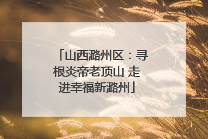山西潞州区：寻根炎帝老顶山 走进幸福新潞州