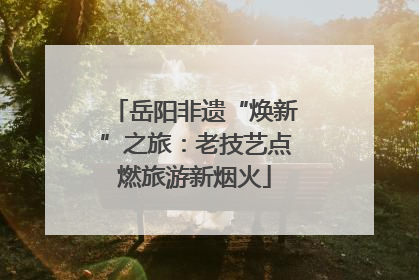 岳阳非遗“焕新”之旅：老技艺点燃旅游新烟火