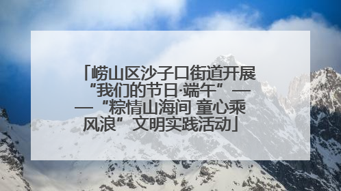 崂山区沙子口街道开展“我们的节日·端午”——“粽情山海间 童心乘风浪”文明实践活动