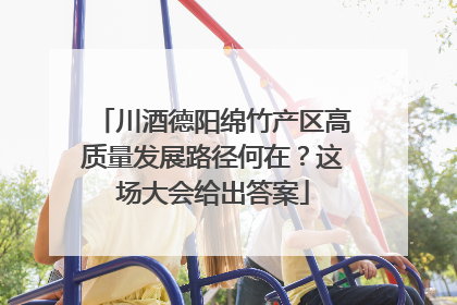 川酒德阳绵竹产区高质量发展路径何在？这场大会给出答案