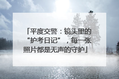 平度交警：镜头里的“护考日记”，每一张照片都是无声的守护