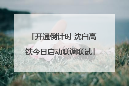 开通倒计时 沈白高铁今日启动联调联试