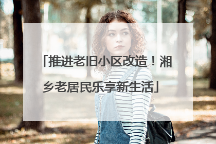 推进老旧小区改造！湘乡老居民乐享新生活