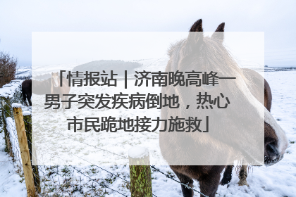 情报站｜济南晚高峰一男子突发疾病倒地，热心市民跪地接力施救
