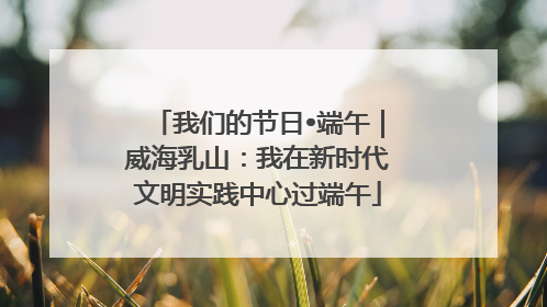 我们的节日•端午｜威海乳山：我在新时代文明实践中心过端午