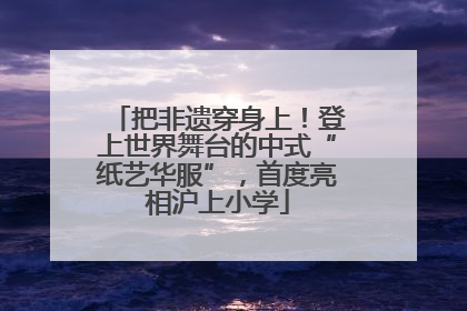把非遗穿身上！登上世界舞台的中式“纸艺华服”，首度亮相沪上小学