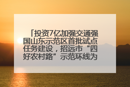 投资7亿加强交通强国山东示范区首批试点任务建设，招远市“四好农村路”示范环线为乡村振兴“开路”