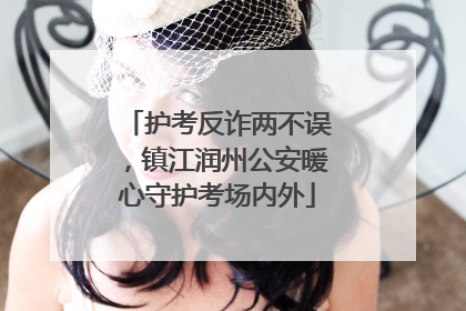 护考反诈两不误，镇江润州公安暖心守护考场内外
