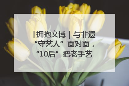 拥抱文博｜与非遗“守艺人”面对面，“10后”把老手艺玩出“潮”花样
