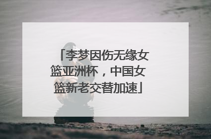 李梦因伤无缘女篮亚洲杯，中国女篮新老交替加速