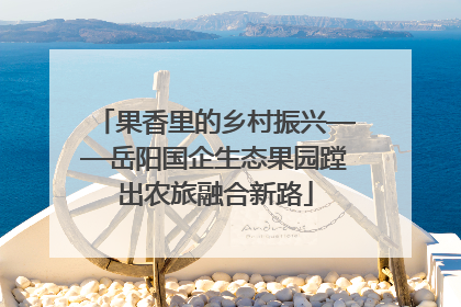 果香里的乡村振兴——岳阳国企生态果园蹚出农旅融合新路