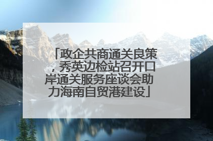 政企共商通关良策，秀英边检站召开口岸通关服务座谈会助力海南自贸港建设