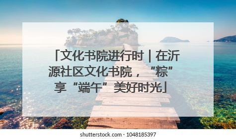 文化书院进行时｜在沂源社区文化书院，“粽”享“端午”美好时光
