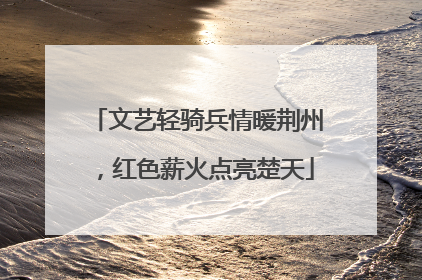 文艺轻骑兵情暖荆州，红色薪火点亮楚天