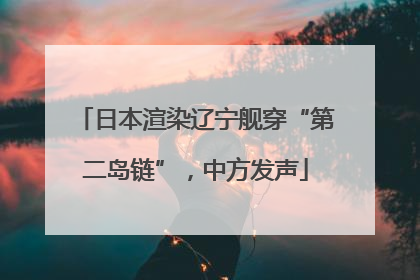 日本渲染辽宁舰穿“第二岛链”，中方发声