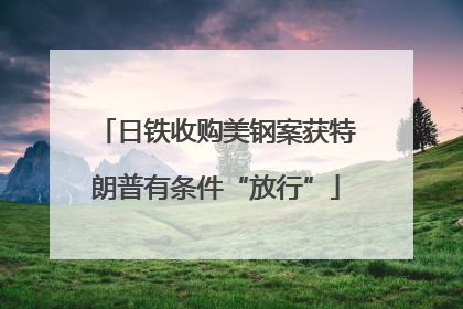 日铁收购美钢案获特朗普有条件“放行”