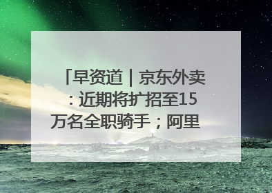 早资道｜京东外卖：近期将扩招至15万名全职骑手；阿里云发布通义灵码AI IDE