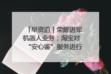 早资道｜荣耀进军机器人业务；淘宝对“安心鉴”服务进行逐步下线调整