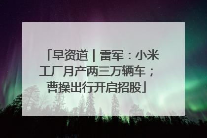 早资道｜雷军：小米工厂月产两三万辆车；曹操出行开启招股
