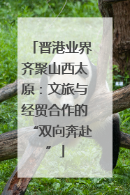 晋港业界齐聚山西太原：文旅与经贸合作的“双向奔赴”