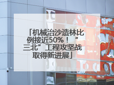 机械治沙造林比例接近50%！“三北”工程攻坚战取得新进展