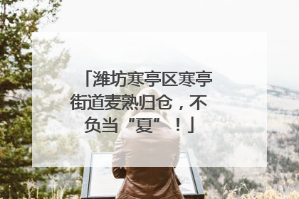 潍坊寒亭区寒亭街道麦熟归仓，不负当“夏”！
