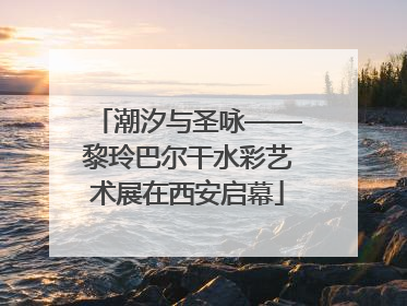 潮汐与圣咏——黎玲巴尔干水彩艺术展在西安启幕