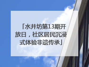 水井坊第13期开放日，社区居民沉浸式体验非遗传承