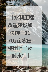 水利工程改造建设加快推！110万亩农田将用上“及时水”