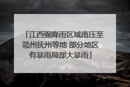 江西强降雨区域南压至赣州抚州等地 部分地区有暴雨局部大暴雨