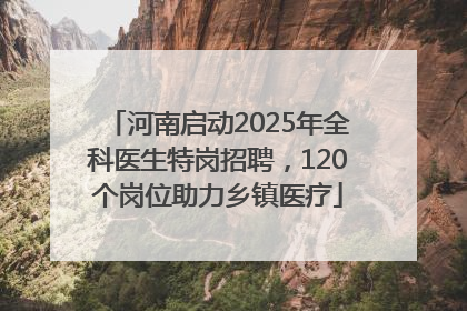 河南启动2025年全科医生特岗招聘，120个岗位助力乡镇医疗