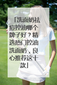 洗面奶祛痘控油哪个牌子好？精选热门控油洗面奶，良心推荐这十款