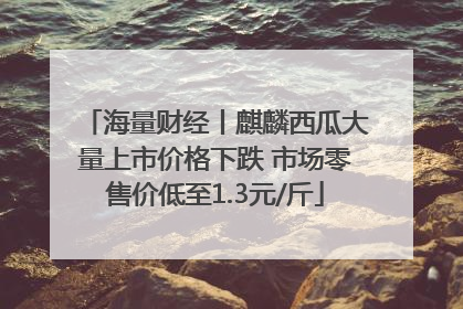 海量财经丨麒麟西瓜大量上市价格下跌 市场零售价低至1.3元/斤