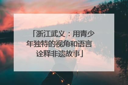 浙江武义：用青少年独特的视角和语言诠释非遗故事