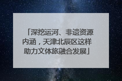 深挖运河、非遗资源内涵，天津北辰区这样助力文体旅融合发展