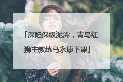 深陷保级泥潭，青岛红狮主教练马永康下课