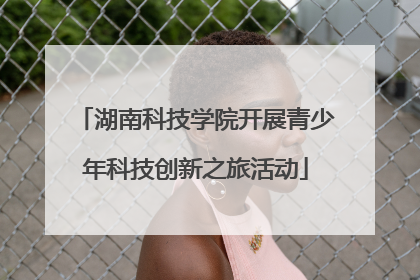 湖南科技学院开展青少年科技创新之旅活动