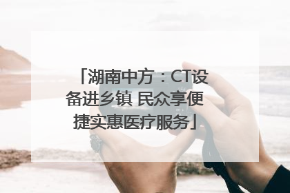 湖南中方：CT设备进乡镇 民众享便捷实惠医疗服务