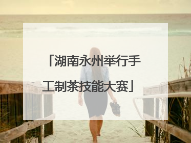 湖南永州举行手工制茶技能大赛