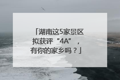 湖南这5家景区拟获评“4A”，有你的家乡吗？