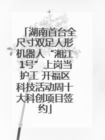 湖南首台全尺寸双足人形机器人“湘江1号”上岗当护工 开福区科技活动周十大科创项目签约