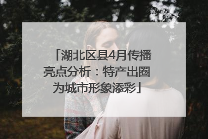 湖北区县4月传播亮点分析：特产出圈为城市形象添彩