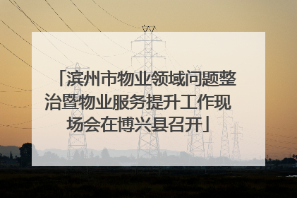 滨州市物业领域问题整治暨物业服务提升工作现场会在博兴县召开
