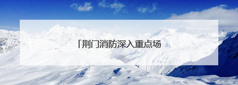 荆门消防深入重点场所开展节前专项检查