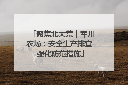 聚焦北大荒｜军川农场：安全生产排查 强化防范措施