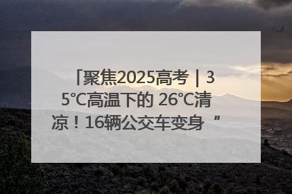 聚焦2025高考｜35℃高温下的 26℃清凉！16辆公交车变身“助考驿站”为高考护航