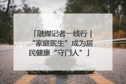 融媒记者一线行｜“家庭医生”成为居民健康“守门人”
