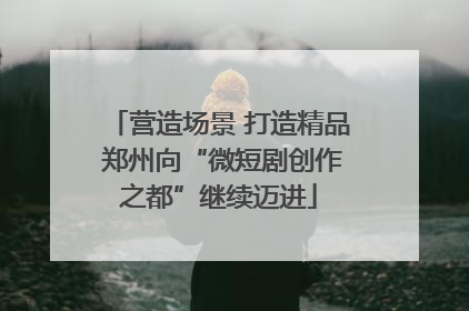 营造场景 打造精品 郑州向“微短剧创作之都”继续迈进