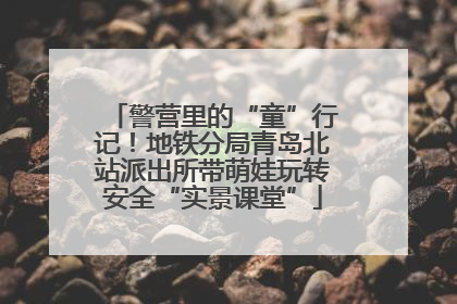 警营里的“童”行记！地铁分局青岛北站派出所带萌娃玩转安全“实景课堂”